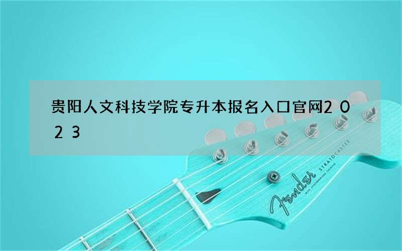 贵阳人文科技学院专升本报名入口官网2023