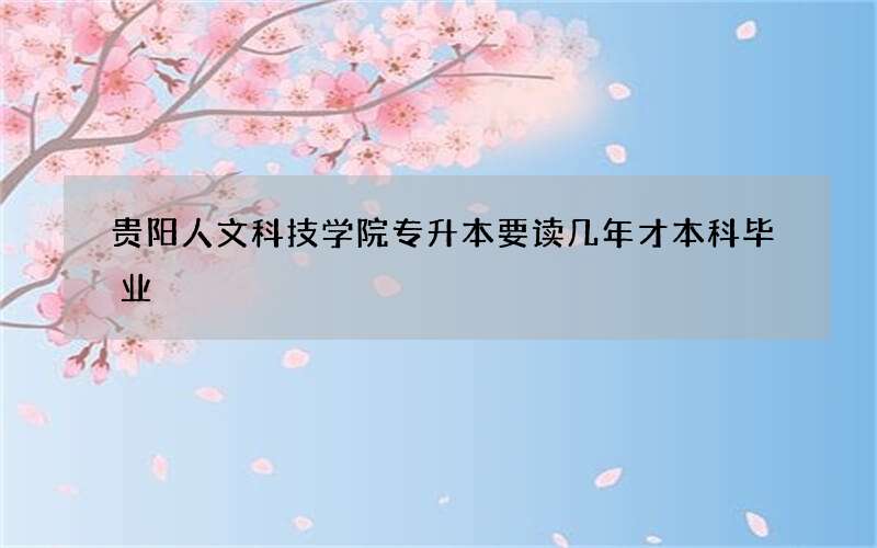 贵阳人文科技学院专升本要读几年才本科毕业