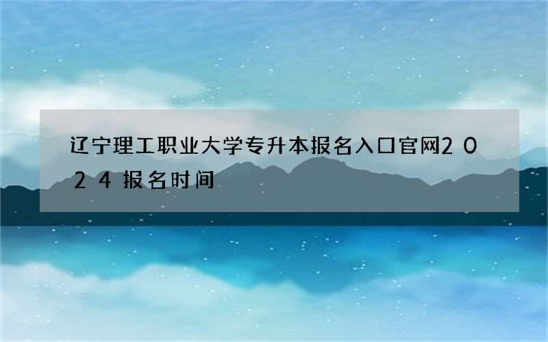 辽宁理工职业大学专升本报名入口官网2024报名时间