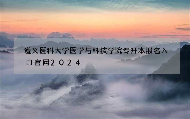 遵义医科大学医学与科技学院专升本报名入口官网2024