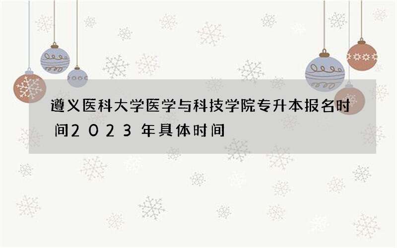 遵义医科大学医学与科技学院专升本报名时间2023年具体时间