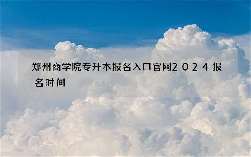 郑州商学院专升本报名入口官网2024报名时间