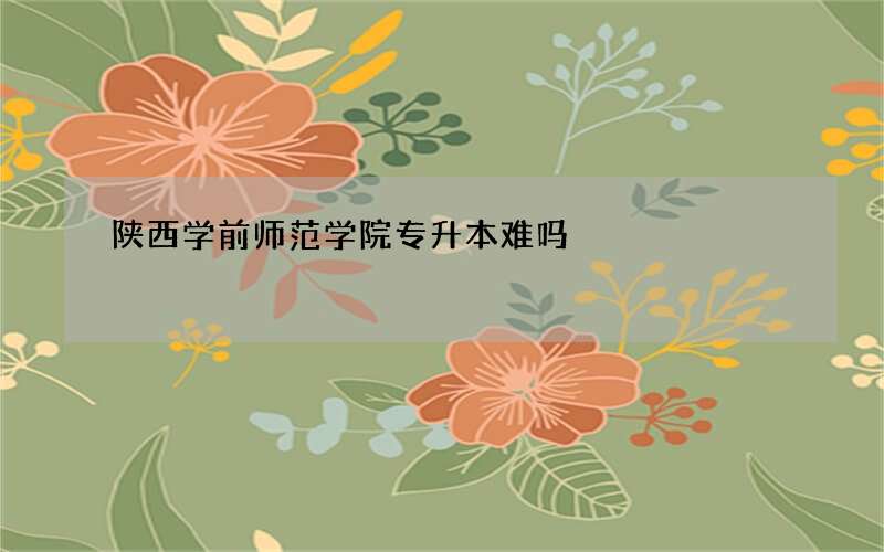 陕西学前师范学院专升本难吗