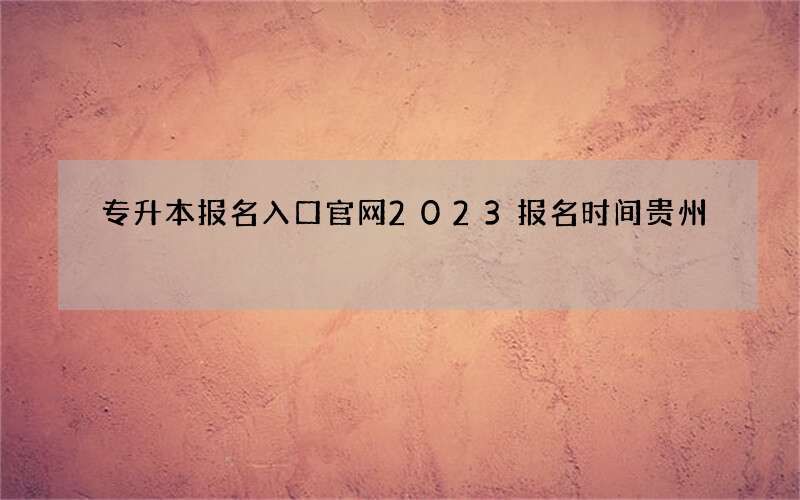 专升本报名入口官网2023报名时间贵州