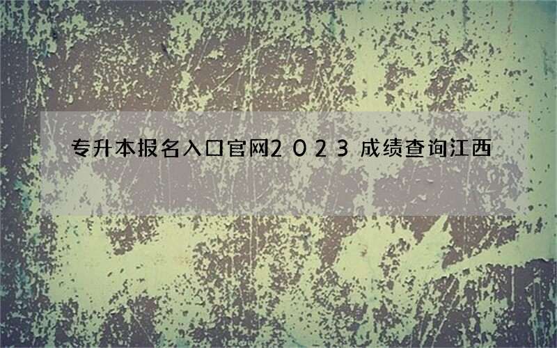 专升本报名入口官网2023成绩查询江西