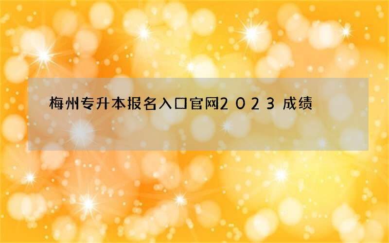 梅州专升本报名入口官网2023成绩