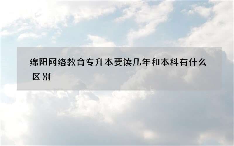 绵阳网络教育专升本要读几年和本科有什么区别