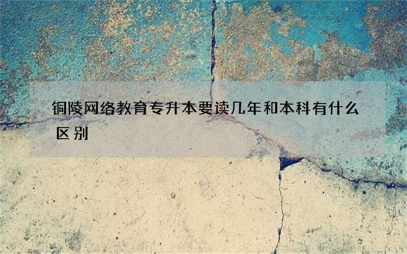 铜陵网络教育专升本要读几年和本科有什么区别