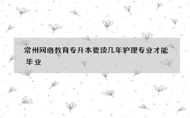 常州网络教育专升本要读几年护理专业才能毕业