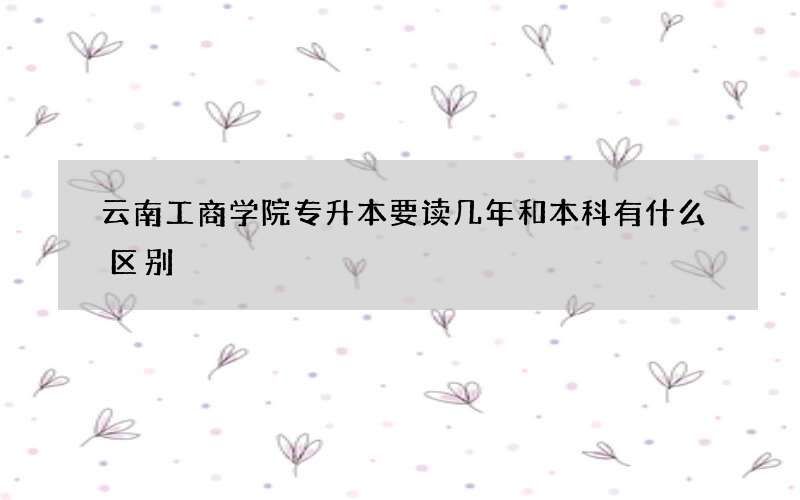 云南工商学院专升本要读几年和本科有什么区别